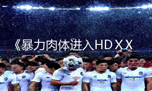 《暴力肉体进入HDⅩXXX》手游教程：下载APP，轻松掌握游戏攻略